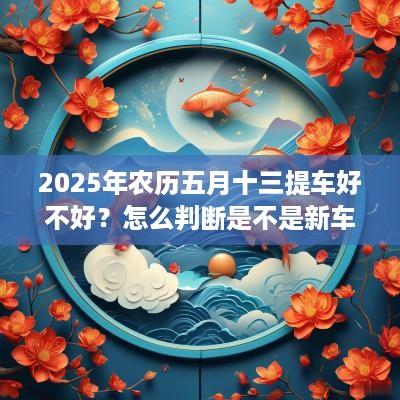 2025年农历五月十三提车好不好？怎么判断是不是新车？