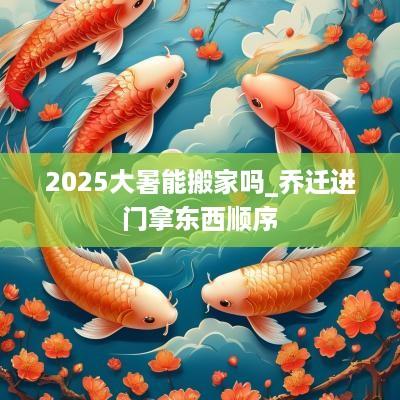 2025大暑能搬家吗_乔迁进门拿东西顺序