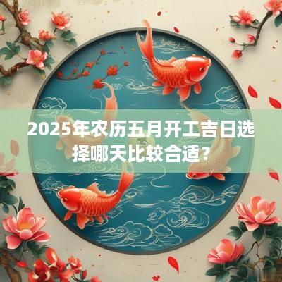 2025年农历五月开工吉日选择哪天比较合适？