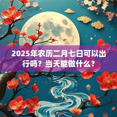 2025年农历二月七日可以出行吗？当天能做什么？