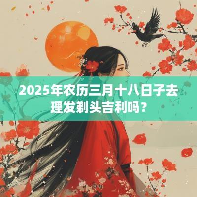 2025年农历三月十八日子去理发剃头吉利吗？