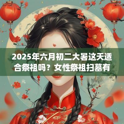 2025年六月初二大暑这天适合祭祖吗？女性祭祖扫墓有什么讲究？