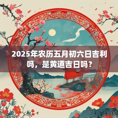 2025年农历五月初六日吉利吗，是黄道吉日吗？