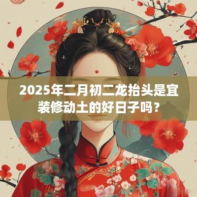 2025年二月初二龙抬头是宜装修动土的好日子吗？
