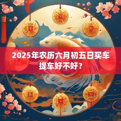 2025年农历六月初五日买车提车好不好？