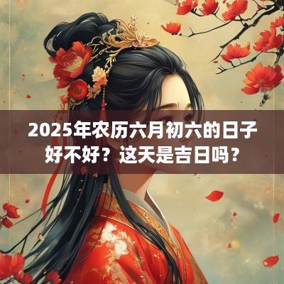 2025年农历六月初六的日子好不好？这天是吉日吗？