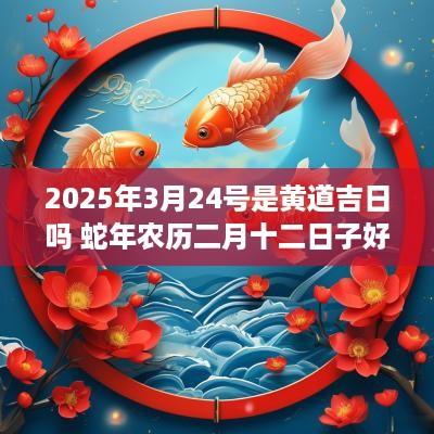 2025年3月24号是黄道吉日吗 蛇年农历二月十二日子好吗