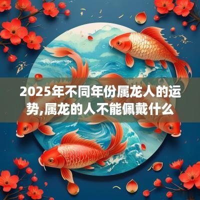2025年不同年份属龙人的运势,属龙的人不能佩戴什么