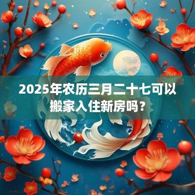 2025年农历三月二十七可以搬家入住新房吗？