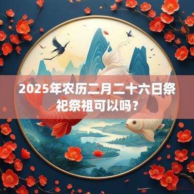 2025年农历二月二十六日祭祀祭祖可以吗？