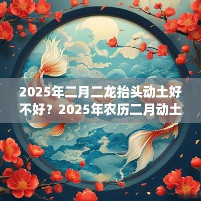 2025年二月二龙抬头动土好不好？2025年农历二月动土吉日