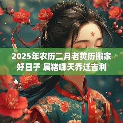 2025年农历二月老黄历搬家好日子 属猪哪天乔迁吉利