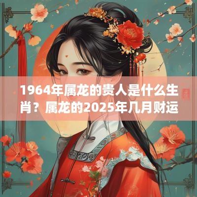 1964年属龙的贵人是什么生肖？属龙的2025年几月财运好？