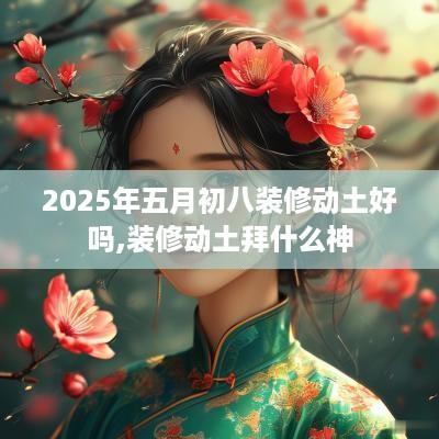 2025年五月初八装修动土好吗,装修动土拜什么神