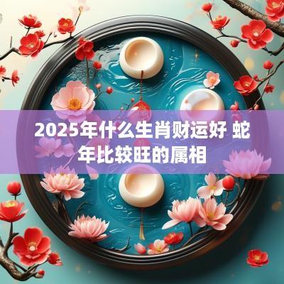 2025年什么生肖财运好 蛇年比较旺的属相