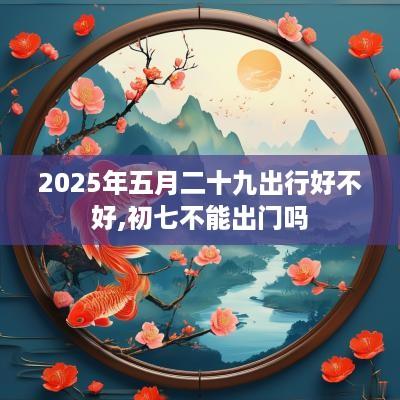 2025年五月二十九出行好不好,初七不能出门吗