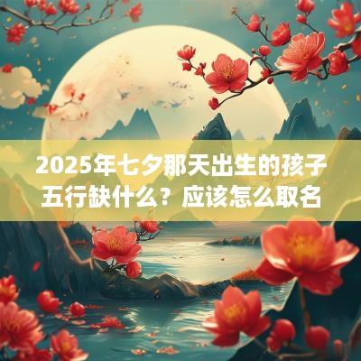 2025年七夕那天出生的孩子五行缺什么？应该怎么取名？
