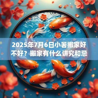2025年7月6日小暑搬家好不好？搬家有什么讲究和忌讳？
