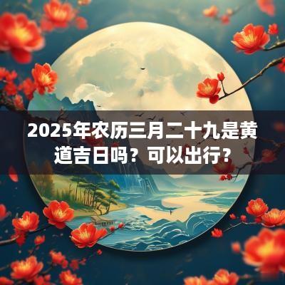 2025年农历三月二十九是黄道吉日吗？可以出行？