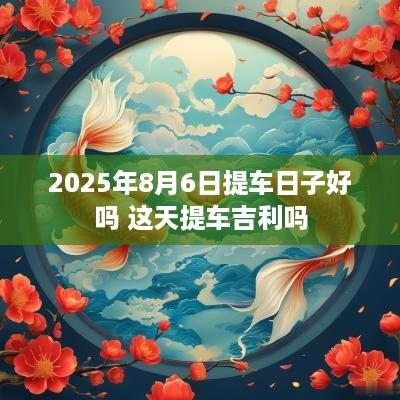 2025年8月6日提车日子好吗 这天提车吉利吗