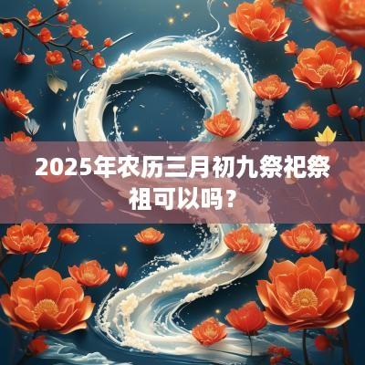 2025年农历三月初九祭祀祭祖可以吗？