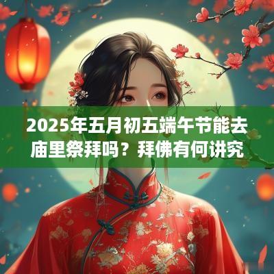 2025年五月初五端午节能去庙里祭拜吗？拜佛有何讲究？