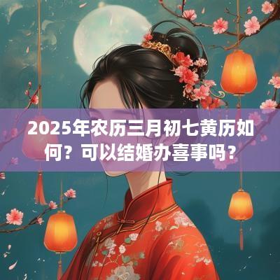 2025年农历三月初七黄历如何？可以结婚办喜事吗？