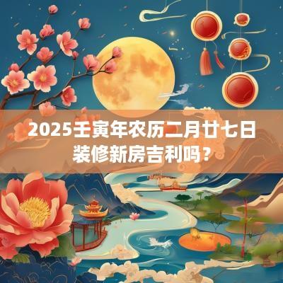 2025壬寅年农历二月廿七日装修新房吉利吗？