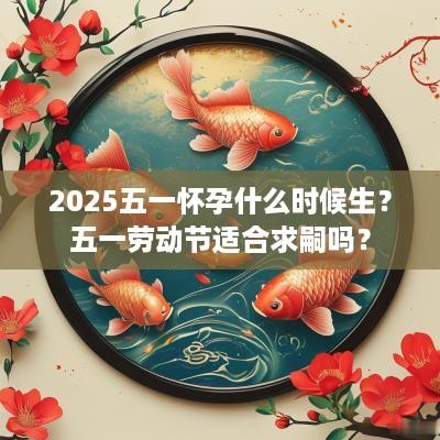 2025五一怀孕什么时候生？五一劳动节适合求嗣吗？