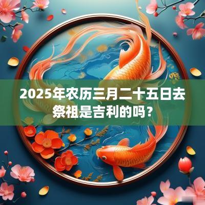 2025年农历三月二十五日去祭祖是吉利的吗？