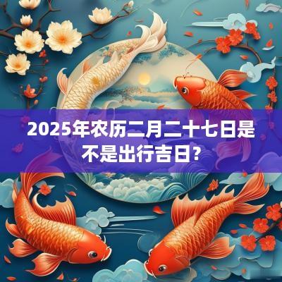 2025年农历二月二十七日是不是出行吉日？