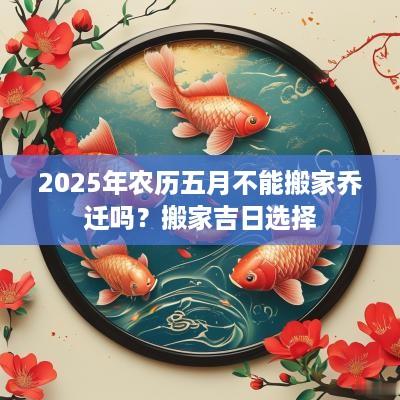 2025年农历五月不能搬家乔迁吗？搬家吉日选择