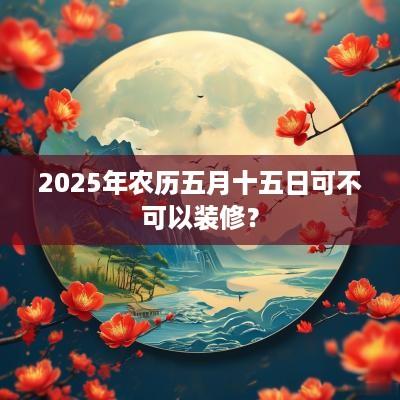 2025年农历五月十五日可不可以装修？