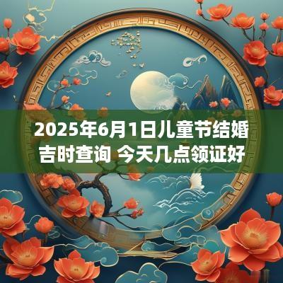 2025年6月1日儿童节结婚吉时查询 今天几点领证好