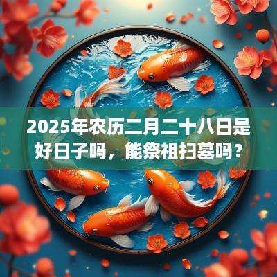 2025年农历二月二十八日是好日子吗，能祭祖扫墓吗？