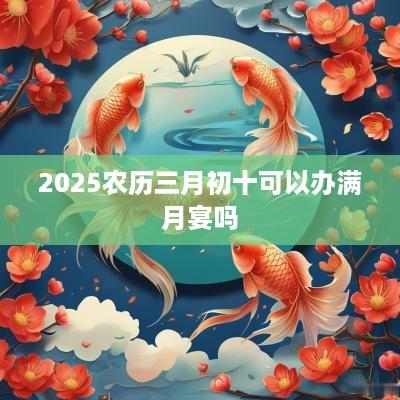 2025农历三月初十可以办满月宴吗 2025农历三月初十可以办满月宴吗