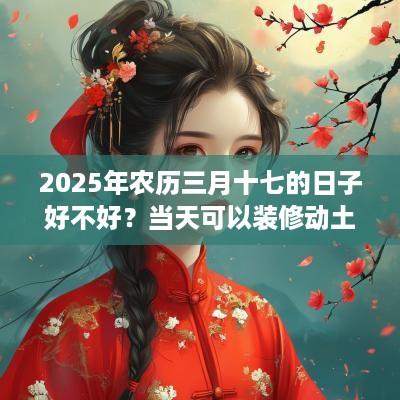 2025年农历三月十七的日子好不好？当天可以装修动土吗？