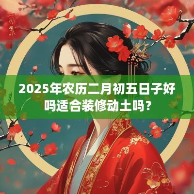 2025年农历二月初五日子好吗适合装修动土吗？