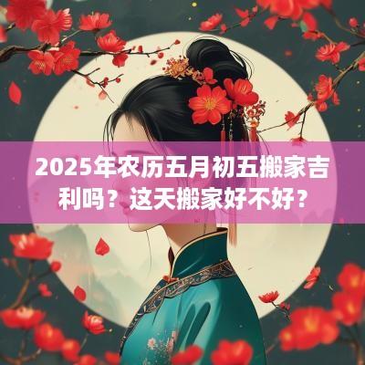 2025年农历五月初五搬家吉利吗？这天搬家好不好？