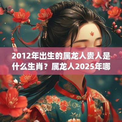 2012年出生的属龙人贵人是什么生肖？属龙人2025年哪个月学习运好？