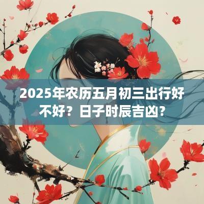 2025年农历五月初三出行好不好？日子时辰吉凶？