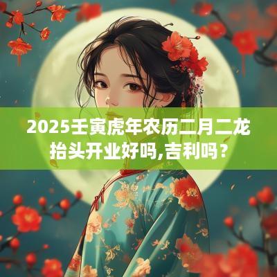 2025壬寅蛇年农历二月二龙抬头开业好吗,吉利吗？