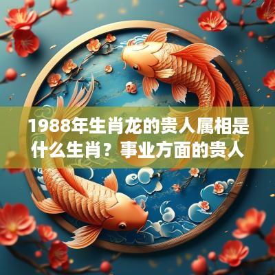 1988年生肖龙的贵人属相是什么生肖？事业方面的贵人是什么？