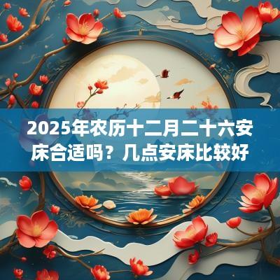2025年农历十二月二十六安床合适吗？几点安床比较好？