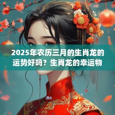 2025年农历三月的生肖龙的运势好吗？生肖龙的幸运物件是什么？