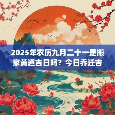 2025年农历九月二十一是搬家黄道吉日吗？今日乔迁吉利不