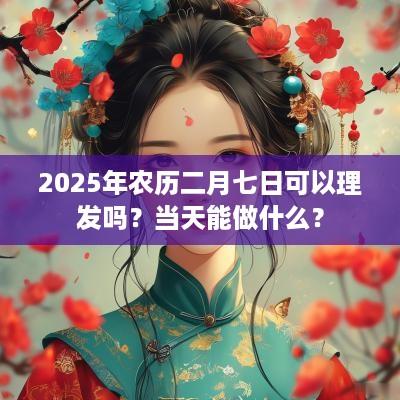 2025年农历二月七日可以理发吗？当天能做什么？