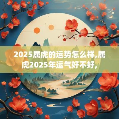 2025属虎的运势怎么样,属虎2025年运气好不好,