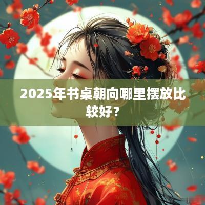 2025年书桌朝向哪里摆放比较好？