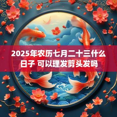 2025年农历七月二十三什么日子 可以理发剪头发吗